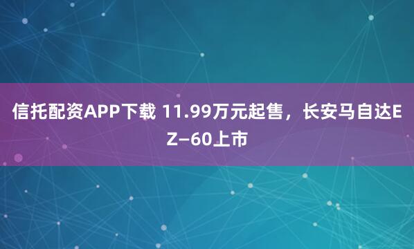 信托配资APP下载 11.99万元起售，长安马自达EZ—60上市