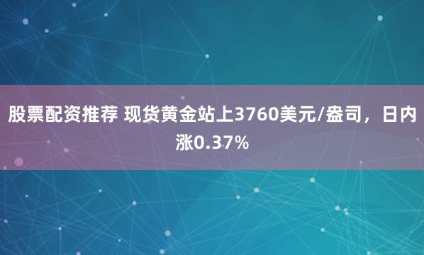 股票配资推荐 现货黄金站上3760美元/盎司，日内涨0.37%