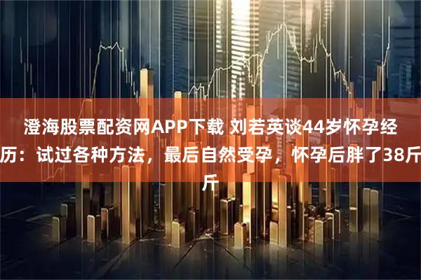 澄海股票配资网APP下载 刘若英谈44岁怀孕经历:试过各种方法,最后自然受孕,怀孕后胖了38斤