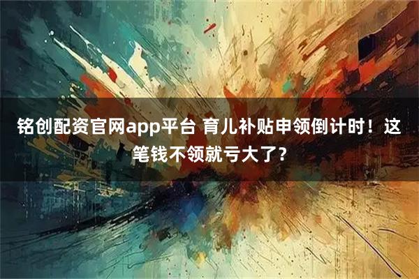 铭创配资官网app平台 育儿补贴申领倒计时!这笔钱不领就亏大了?