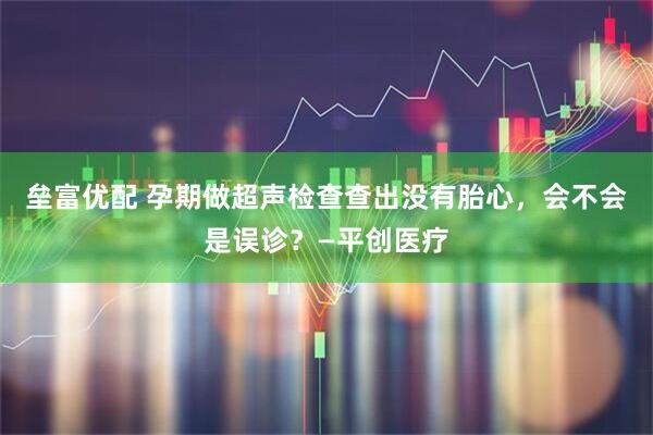 垒富优配 孕期做超声检查查出没有胎心,会不会是误诊?—平创医疗