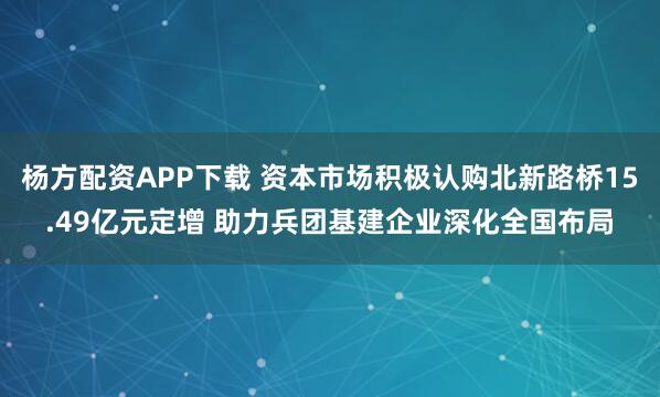 杨方配资APP下载 资本市场积极认购北新路桥15.49亿元定增 助力兵团基建企业深化全国布局