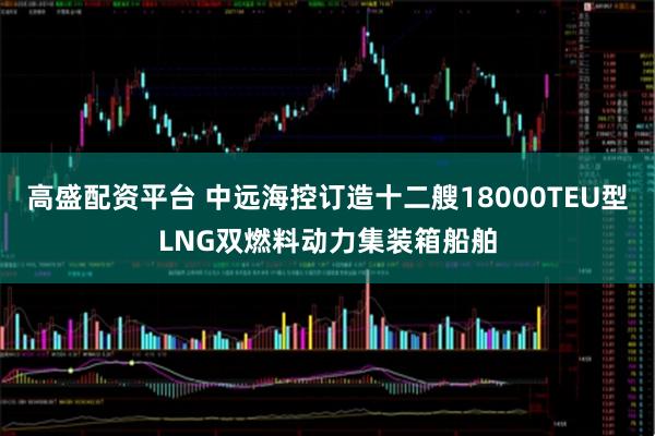 高盛配资平台 中远海控订造十二艘18000TEU型LNG双燃料动力集装箱船舶