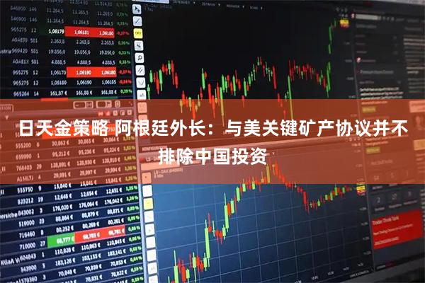 日天金策略 阿根廷外长：与美关键矿产协议并不排除中国投资