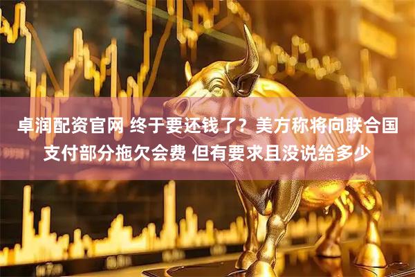 卓润配资官网 终于要还钱了？美方称将向联合国支付部分拖欠会费 但有要求且没说给多少