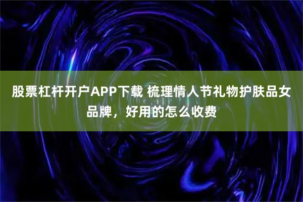 股票杠杆开户APP下载 梳理情人节礼物护肤品女品牌，好用的怎么收费