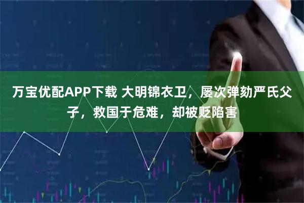 万宝优配APP下载 大明锦衣卫，屡次弹劾严氏父子，救国于危难，却被贬陷害