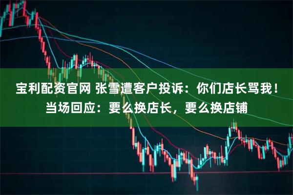 宝利配资官网 张雪遭客户投诉:你们店长骂我!当场回应:要么换店长,要么换店铺
