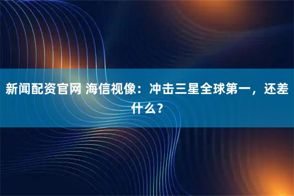 新闻配资官网 海信视像:冲击三星全球第一,还差什么?