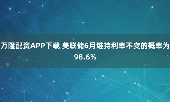 万隆配资APP下载 美联储6月维持利率不变的概率为98.6%