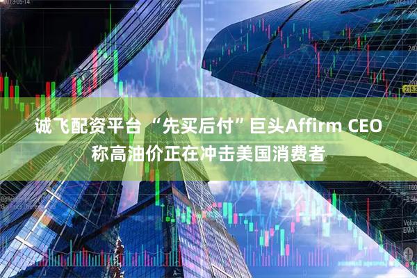 诚飞配资平台 “先买后付”巨头Affirm CEO称高油价正在冲击美国消费者