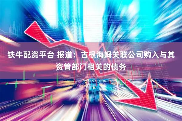 铁牛配资平台 报道：古根海姆关联公司购入与其资管部门相关的债务